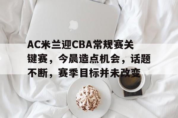爱游戏-AC米兰迎CBA常规赛关键赛，今晨造点机会，话题不断，赛季目标并未改变的简单介绍