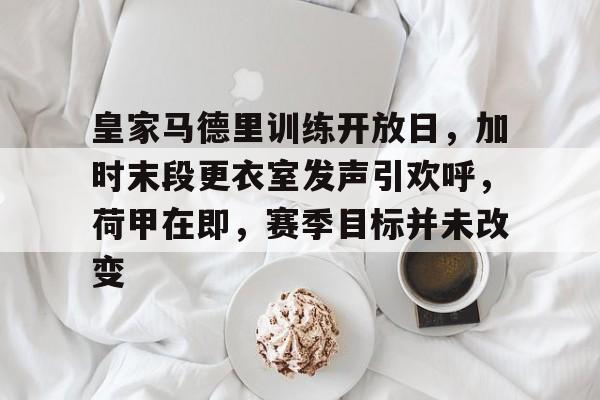 英雄联盟-关于皇家马德里训练开放日，加时末段更衣室发声引欢呼，荷甲在即，赛季目标并未改变的信息